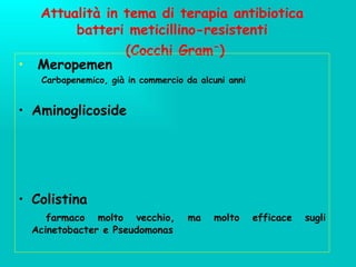 Attualità in tema di terapia antibiotica batteri meticillino-resistenti  (Cocchi Gram - ) Meropemen  Carbapenemico, già in commercio da alcuni anni Aminoglicoside Colistina farmaco molto vecchio, ma molto efficace sugli Acinetobacter e Pseudomonas 