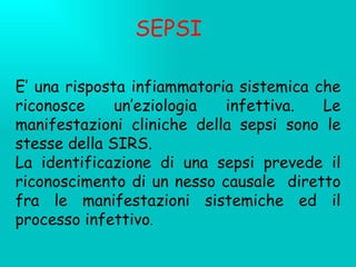SEPSI E’ una risposta infiammatoria sistemica che riconosce un’eziologia infettiva. Le manifestazioni cliniche della sepsi sono le stesse della SIRS.  La identificazione di una sepsi prevede il riconoscimento di un nesso causale  diretto fra le manifestazioni sistemiche ed il processo infettivo . 