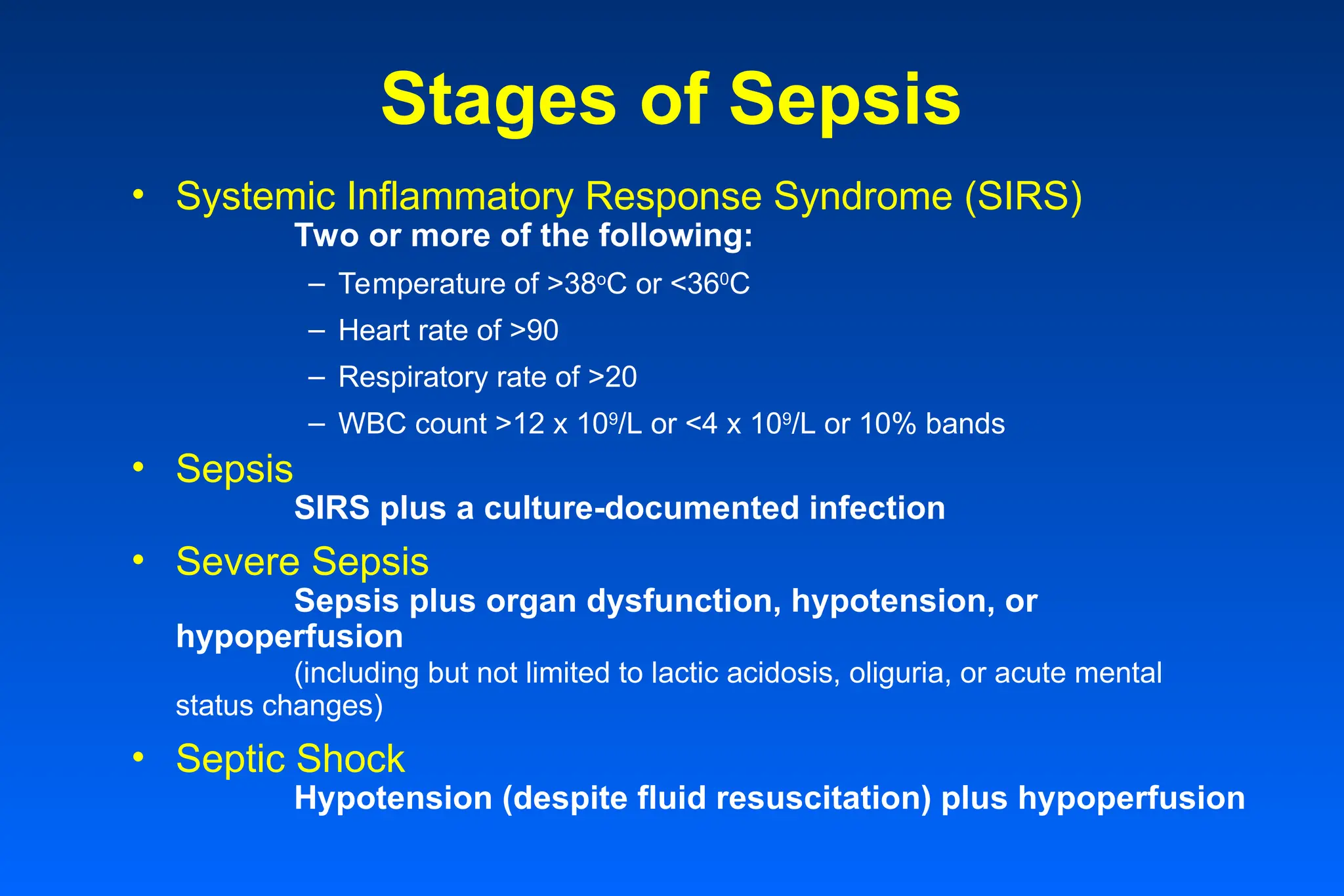 Stages of Sepsis
• Systemic Inflammatory Response Syndrome (SIRS)
Two or more of the following:
– Temperature of >38o
C or <360
C
– Heart rate of >90
– Respiratory rate of >20
– WBC count >12 x 109
/L or <4 x 109
/L or 10% bands
• Sepsis
SIRS plus a culture-documented infection
• Severe Sepsis
Sepsis plus organ dysfunction, hypotension, or
hypoperfusion
(including but not limited to lactic acidosis, oliguria, or acute mental
status changes)
• Septic Shock
Hypotension (despite fluid resuscitation) plus hypoperfusion
 