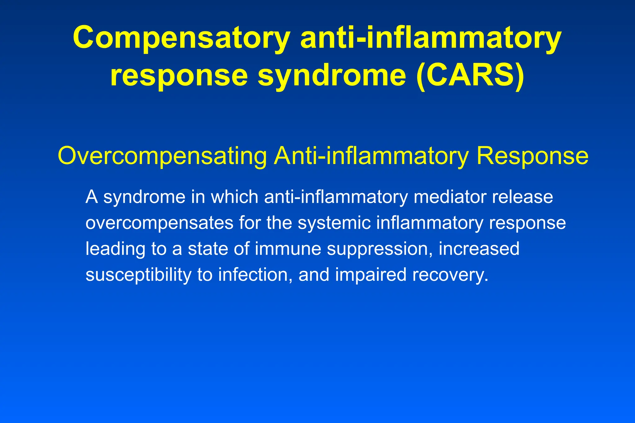 Compensatory anti-inflammatory
response syndrome (CARS)
Overcompensating Anti-inflammatory Response
A syndrome in which anti-inflammatory mediator release
overcompensates for the systemic inflammatory response
leading to a state of immune suppression, increased
susceptibility to infection, and impaired recovery.
 
