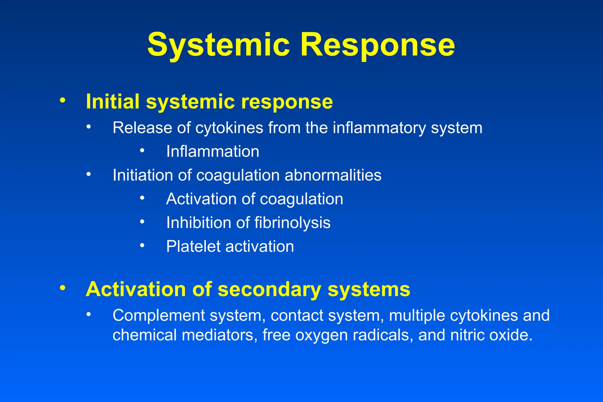 Systemic Response
• Initial systemic response
• Release of cytokines from the inflammatory system
• Inflammation
• Initiation of coagulation abnormalities
• Activation of coagulation
• Inhibition of fibrinolysis
• Platelet activation
• Activation of secondary systems
• Complement system, contact system, multiple cytokines and
chemical mediators, free oxygen radicals, and nitric oxide.
 