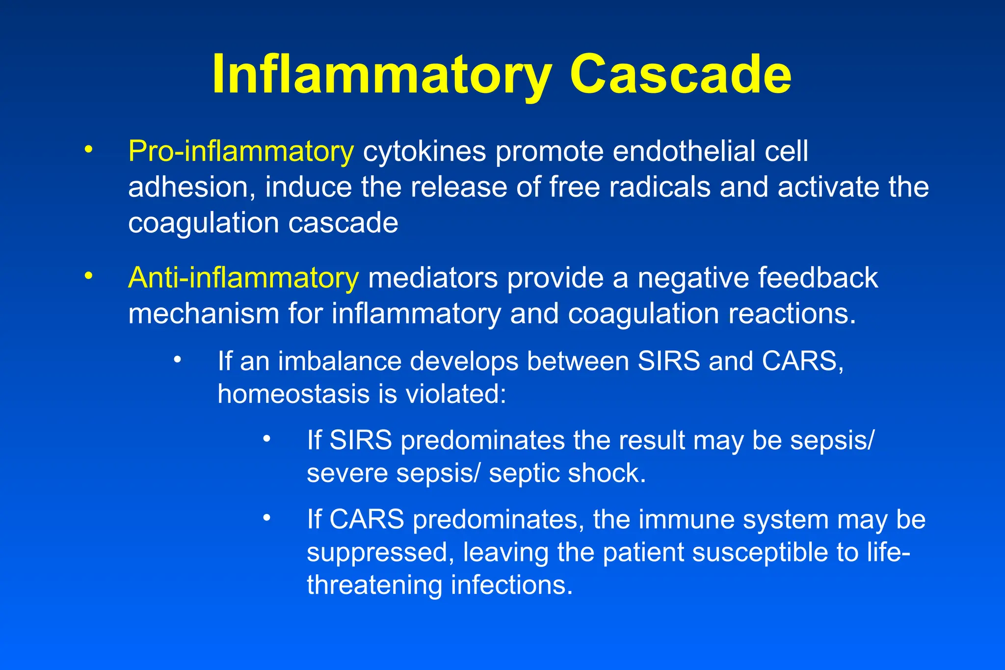 Inflammatory Cascade
• Pro-inflammatory cytokines promote endothelial cell
adhesion, induce the release of free radicals and activate the
coagulation cascade
• Anti-inflammatory mediators provide a negative feedback
mechanism for inflammatory and coagulation reactions.
• If an imbalance develops between SIRS and CARS,
homeostasis is violated:
• If SIRS predominates the result may be sepsis/
severe sepsis/ septic shock.
• If CARS predominates, the immune system may be
suppressed, leaving the patient susceptible to life-
threatening infections.
 