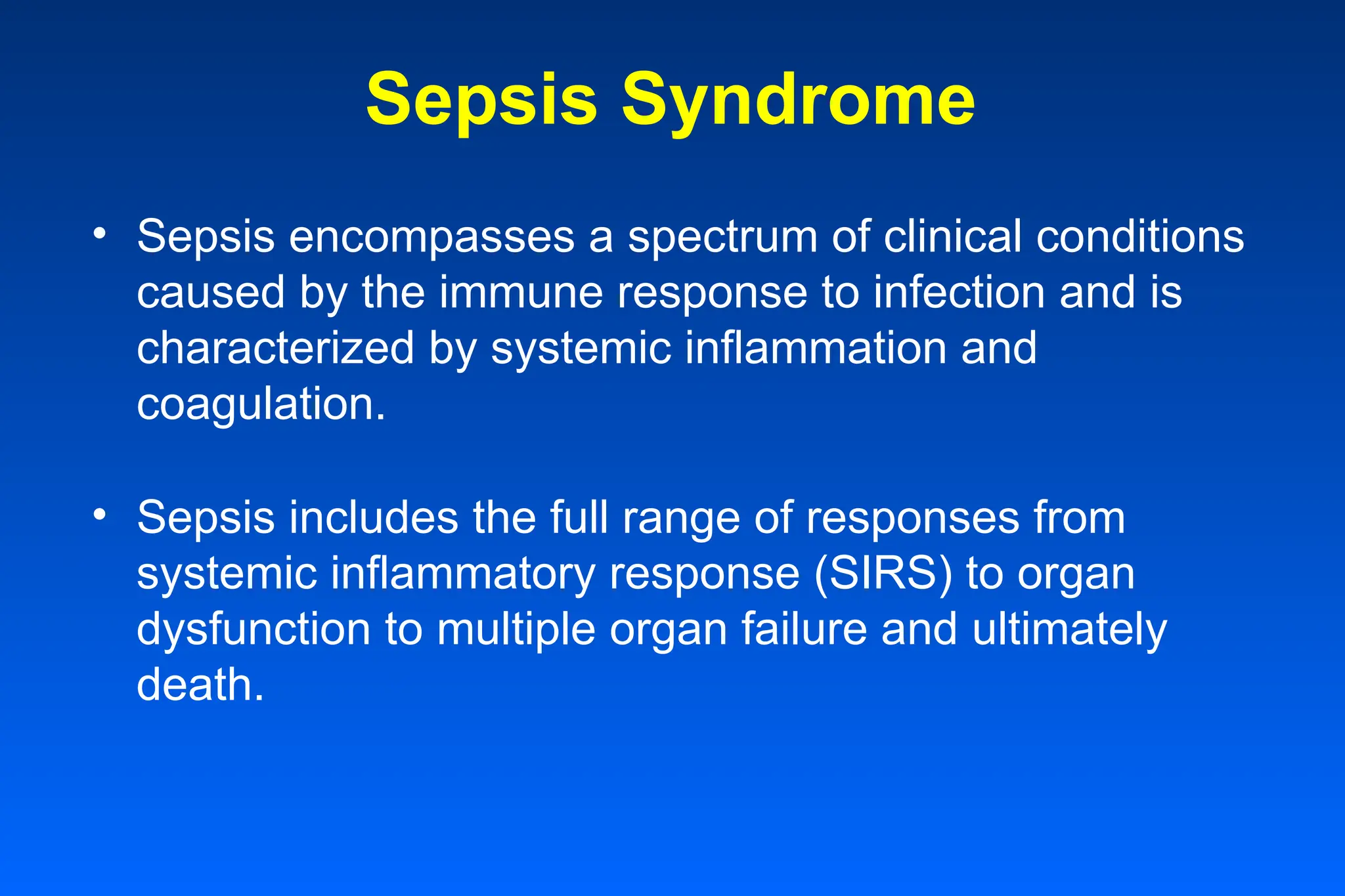 Sepsis Syndrome
• Sepsis encompasses a spectrum of clinical conditions
caused by the immune response to infection and is
characterized by systemic inflammation and
coagulation.
• Sepsis includes the full range of responses from
systemic inflammatory response (SIRS) to organ
dysfunction to multiple organ failure and ultimately
death.
 