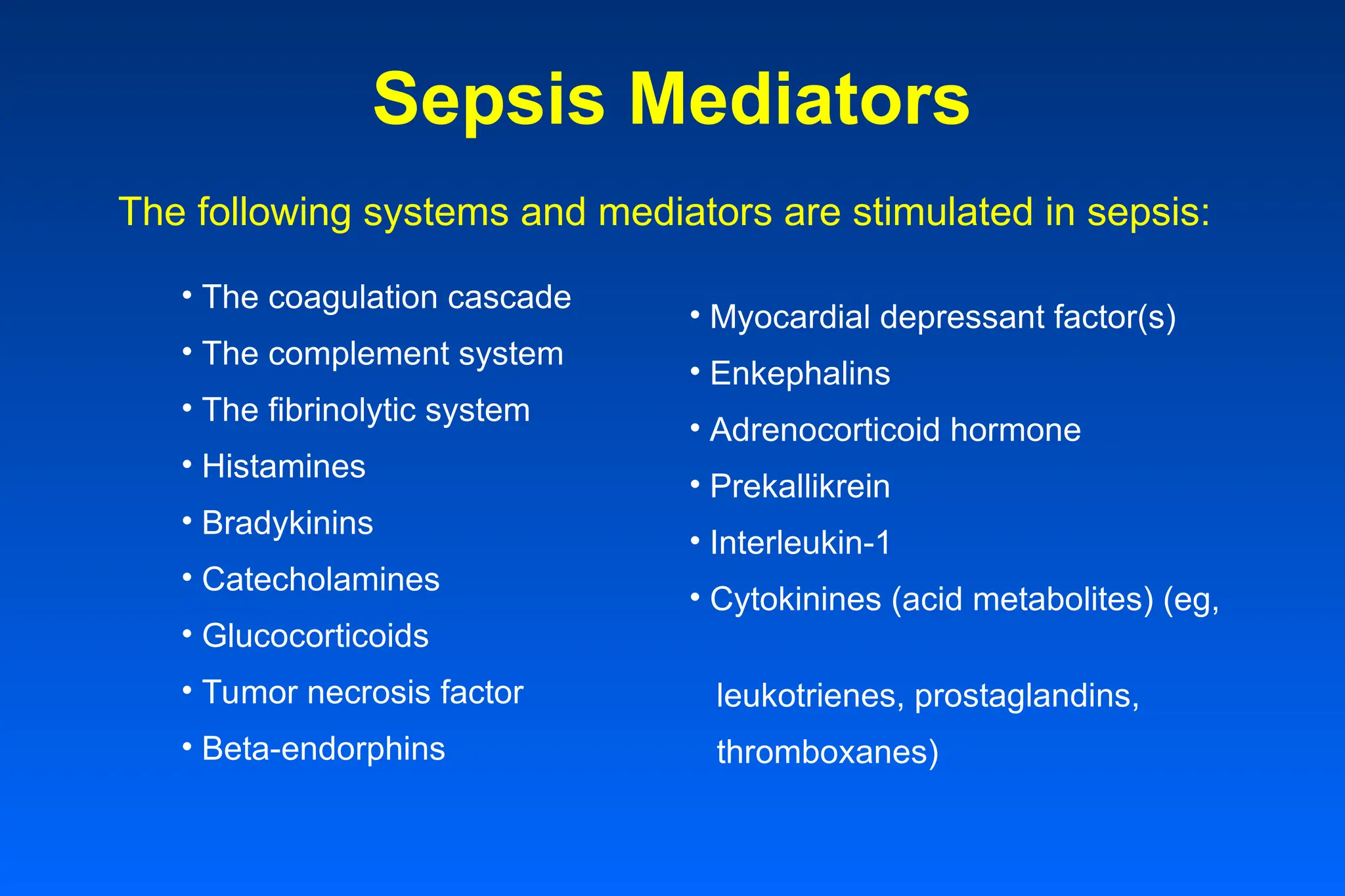 Sepsis Mediators
• Myocardial depressant factor(s)
• Enkephalins
• Adrenocorticoid hormone
• Prekallikrein
• Interleukin-1
• Cytokinines (acid metabolites) (eg,
leukotrienes, prostaglandins,
thromboxanes)
• The coagulation cascade
• The complement system
• The fibrinolytic system
• Histamines
• Bradykinins
• Catecholamines
• Glucocorticoids
• Tumor necrosis factor
• Beta-endorphins
The following systems and mediators are stimulated in sepsis:
 