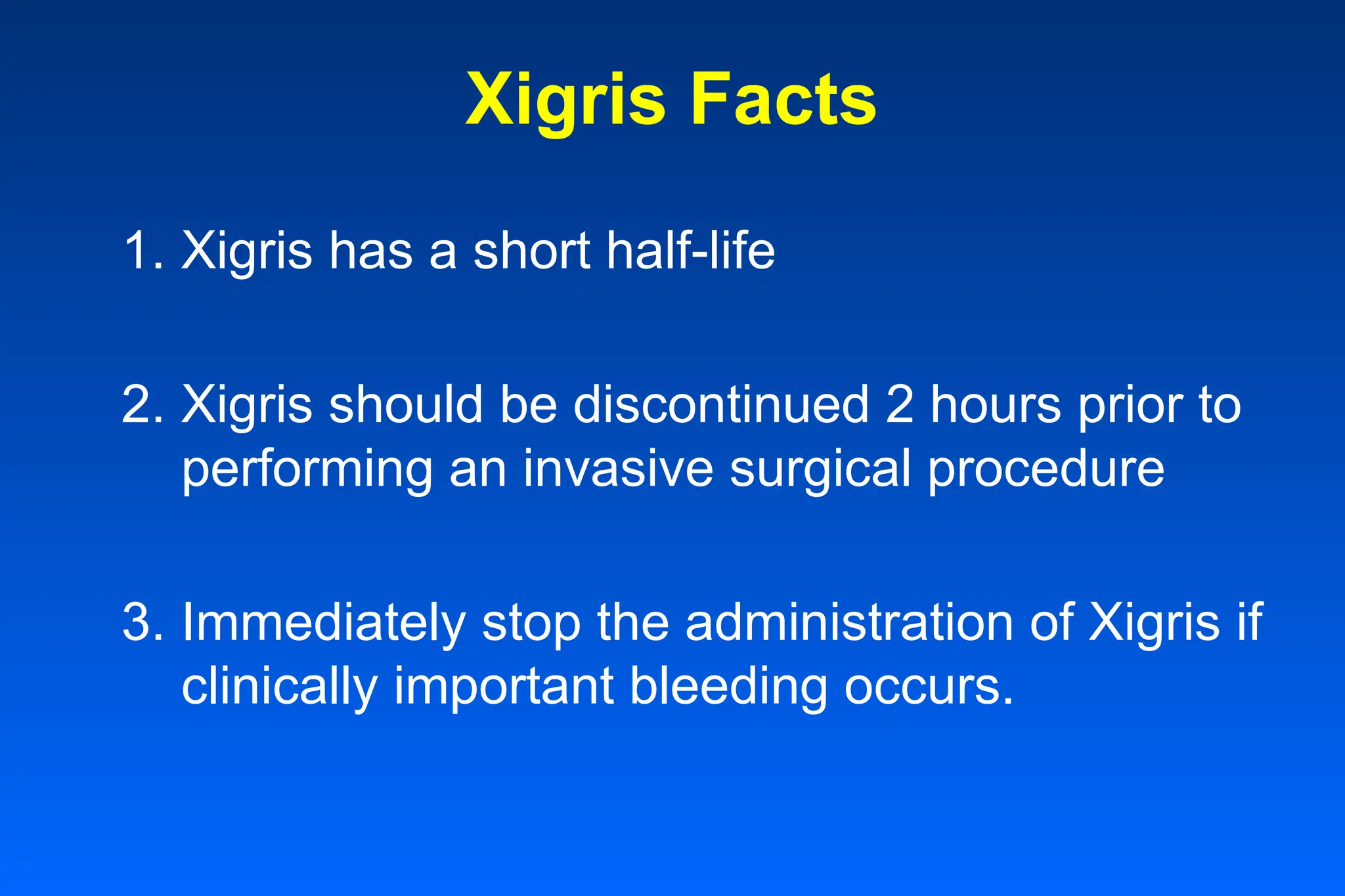 Xigris Facts
1. Xigris has a short half-life
2. Xigris should be discontinued 2 hours prior to
performing an invasive surgical procedure
3. Immediately stop the administration of Xigris if
clinically important bleeding occurs.
 