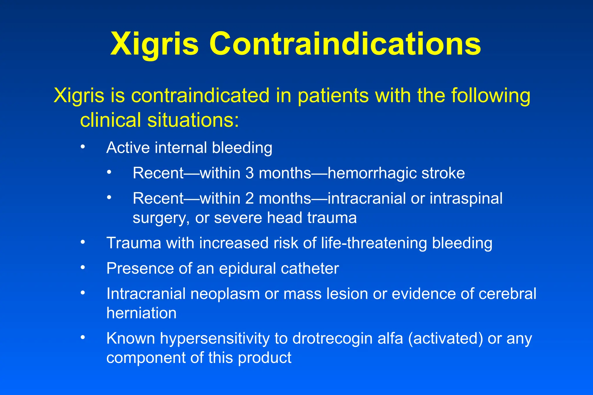 Xigris Contraindications
Xigris is contraindicated in patients with the following
clinical situations:
• Active internal bleeding
• Recent—within 3 months—hemorrhagic stroke
• Recent—within 2 months—intracranial or intraspinal
surgery, or severe head trauma
• Trauma with increased risk of life-threatening bleeding
• Presence of an epidural catheter
• Intracranial neoplasm or mass lesion or evidence of cerebral
herniation
• Known hypersensitivity to drotrecogin alfa (activated) or any
component of this product
 