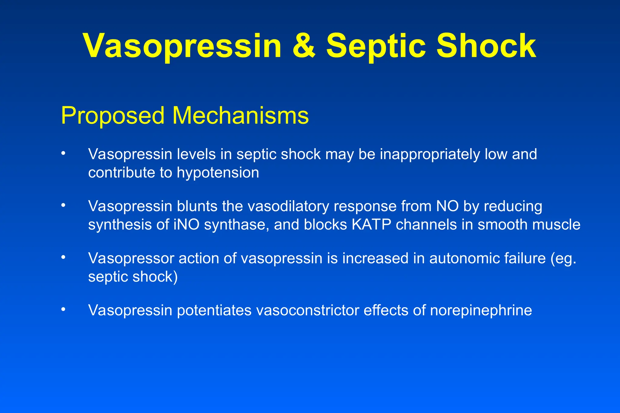 Vasopressin & Septic Shock
Proposed Mechanisms
• Vasopressin levels in septic shock may be inappropriately low and
contribute to hypotension
• Vasopressin blunts the vasodilatory response from NO by reducing
synthesis of iNO synthase, and blocks KATP channels in smooth muscle
• Vasopressor action of vasopressin is increased in autonomic failure (eg.
septic shock)
• Vasopressin potentiates vasoconstrictor effects of norepinephrine
 