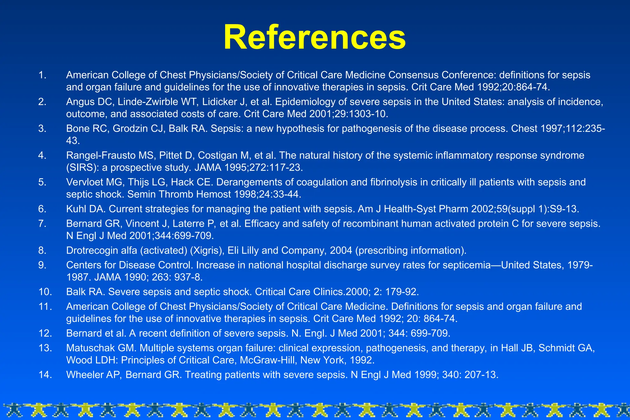 1. American College of Chest Physicians/Society of Critical Care Medicine Consensus Conference: definitions for sepsis
and organ failure and guidelines for the use of innovative therapies in sepsis. Crit Care Med 1992;20:864-74.
2. Angus DC, Linde-Zwirble WT, Lidicker J, et al. Epidemiology of severe sepsis in the United States: analysis of incidence,
outcome, and associated costs of care. Crit Care Med 2001;29:1303-10.
3. Bone RC, Grodzin CJ, Balk RA. Sepsis: a new hypothesis for pathogenesis of the disease process. Chest 1997;112:235-
43.
4. Rangel-Frausto MS, Pittet D, Costigan M, et al. The natural history of the systemic inflammatory response syndrome
(SIRS): a prospective study. JAMA 1995;272:117-23.
5. Vervloet MG, Thijs LG, Hack CE. Derangements of coagulation and fibrinolysis in critically ill patients with sepsis and
septic shock. Semin Thromb Hemost 1998;24:33-44.
6. Kuhl DA. Current strategies for managing the patient with sepsis. Am J Health-Syst Pharm 2002;59(suppl 1):S9-13.
7. Bernard GR, Vincent J, Laterre P, et al. Efficacy and safety of recombinant human activated protein C for severe sepsis.
N Engl J Med 2001;344:699-709.
8. Drotrecogin alfa (activated) (Xigris), Eli Lilly and Company, 2004 (prescribing information).
9. Centers for Disease Control. Increase in national hospital discharge survey rates for septicemia—United States, 1979-
1987. JAMA 1990; 263: 937-8.
10. Balk RA. Severe sepsis and septic shock. Critical Care Clinics.2000; 2: 179-92.
11. American College of Chest Physicians/Society of Critical Care Medicine. Definitions for sepsis and organ failure and
guidelines for the use of innovative therapies in sepsis. Crit Care Med 1992; 20: 864-74.
12. Bernard et al. A recent definition of severe sepsis. N. Engl. J Med 2001; 344: 699-709.
13. Matuschak GM. Multiple systems organ failure: clinical expression, pathogenesis, and therapy, in Hall JB, Schmidt GA,
Wood LDH: Principles of Critical Care, McGraw-Hill, New York, 1992.
14. Wheeler AP, Bernard GR. Treating patients with severe sepsis. N Engl J Med 1999; 340: 207-13.
References
 