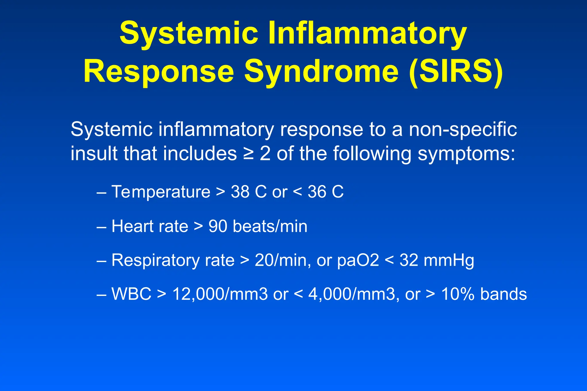 Systemic Inflammatory
Response Syndrome (SIRS)
Systemic inflammatory response to a non-specific
insult that includes ≥ 2 of the following symptoms:
– Temperature > 38 C or < 36 C
– Heart rate > 90 beats/min
– Respiratory rate > 20/min, or paO2 < 32 mmHg
– WBC > 12,000/mm3 or < 4,000/mm3, or > 10% bands
 
