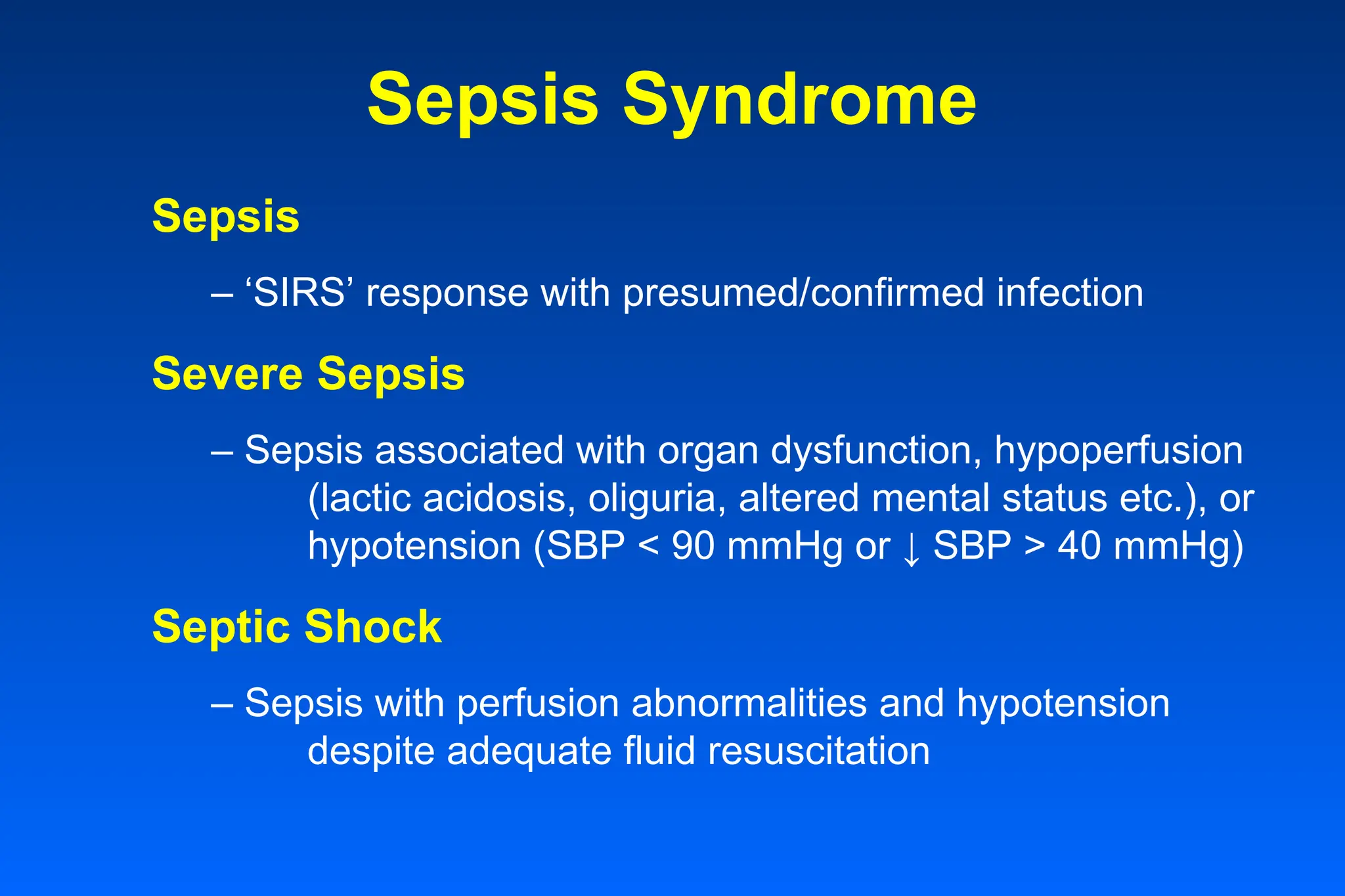Sepsis Syndrome
Sepsis
– ‘SIRS’ response with presumed/confirmed infection
Severe Sepsis
– Sepsis associated with organ dysfunction, hypoperfusion
(lactic acidosis, oliguria, altered mental status etc.), or
hypotension (SBP < 90 mmHg or ↓ SBP > 40 mmHg)
Septic Shock
– Sepsis with perfusion abnormalities and hypotension
despite adequate fluid resuscitation
 