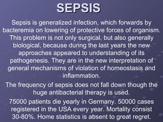 SEPSIS  Sepsis is generalized infection, which forwards by bacteremia on lowering of protective forces of organism. This problem is not only surgical, but also generally biological, because during the last years the new approaches appeared to understanding of its pathogenesis. They are in the new interpretation of general mechanisms of violation of homeostasis and inflammation. The frequency of sepsis does not fall down though the huge antibacterial therapy is used. 75000 patients die yearly in Germany. 50000 cases registered in the USA every year. Mortality consist 30-80%. Home statistics is absent to great regret. 