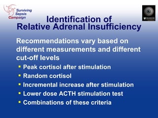 Identification of Relative Adrenal Insufficiency Recommendations vary based on different measurements and different cut-off levels Peak cortisol after stimulation Random cortisol Incremental increase after stimulation Lower dose ACTH stimulation test Combinations of these criteria 