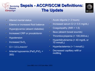 Sepsis - ACCP/SCCM Definitions:  The Update Altered mental status Edema or increased fluid balance Hyperglycemia (absent diabetes) Increased CRP or procalcitonin Hypotension Increased SvO 2 CI > 3.5 L/min/m 2 Arterial hypoxemia (PaO 2 /FiO 2  < 300) Acute oliguria (> 2 hours) Increased serum Cr (> 0.5 mg/dL) Coagulopathy (INR > 1.5) Ileus (absent bowel sounds) Thrombocytopenia (< 100,000/uL) Hyperbilirubinemia (> 40 mg/dL or 70 mmol/L) Hyperlactatemia (> 1 mmol/L) Decreased capillary refill or mottling Levy MM, et al. Crit Care Med. 2003. 