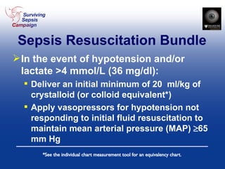 Sepsis Resuscitation Bundle In the event of hypotension and/or lactate >4 mmol/L (36 mg/dl): Deliver an initial minimum of 20  ml/kg of crystalloid (or colloid equivalent*) Apply vasopressors for hypotension not responding to initial fluid resuscitation to maintain mean arterial pressure (MAP)   65 mm Hg *See the individual chart measurement tool for an equivalency chart. 