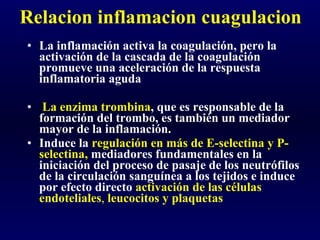 Relacion inflamacion cuagulacion La inflamación activa la coagulación, pero la activación de la cascada de la coagulación promueve una aceleración de la respuesta inflamatoria aguda La enzima trombina , que es responsable de la formación del trombo, es también un mediador mayor de la inflamación.  Induce la  regulación en más de E-selectina y P-selectina,  mediadores fundamentales en la iniciación del proceso de pasaje de los neutrófilos de la circulación sanguínea a los tejidos e induce por efecto directo  activación de las células endoteliales ,  leucocitos y plaquetas  