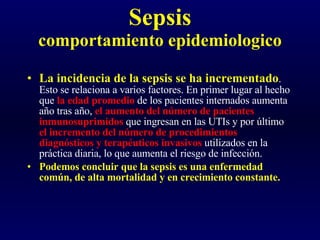 Sepsis comportamiento epidemiologico La incidencia de la sepsis se ha incrementado . Esto se relaciona a varios factores. En primer lugar al hecho que  la edad promedio  de los pacientes internados aumenta año tras año,  el aumento del número de pacientes inmunosuprimidos  que ingresan en las UTIs y por último  el incremento del número de procedimientos diagnósticos y terapéuticos invasivos  utilizados en la práctica diaria, lo que aumenta el riesgo de infección.  Podemos concluir que la sepsis es una enfermedad común, de alta mortalidad y en crecimiento constante. 
