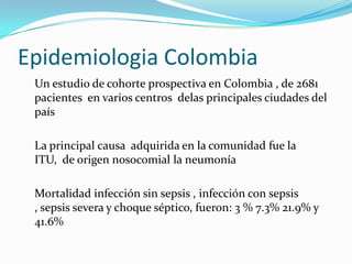 Epidemiologia Colombia
 Un estudio de cohorte prospectiva en Colombia , de 2681
 pacientes en varios centros delas principales ciudades del
 país

 La principal causa adquirida en la comunidad fue la
 ITU, de origen nosocomial la neumonía

 Mortalidad infección sin sepsis , infección con sepsis
 , sepsis severa y choque séptico, fueron: 3 % 7.3% 21.9% y
 41.6%
 