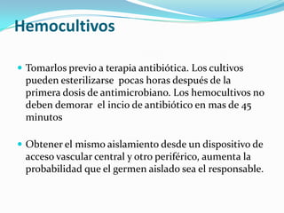 Hemocultivos

 Tomarlos previo a terapia antibiótica. Los cultivos
 pueden esterilizarse pocas horas después de la
 primera dosis de antimicrobiano. Los hemocultivos no
 deben demorar el incio de antibiótico en mas de 45
 minutos

 Obtener el mismo aislamiento desde un dispositivo de
 acceso vascular central y otro periférico, aumenta la
 probabilidad que el germen aislado sea el responsable.
 