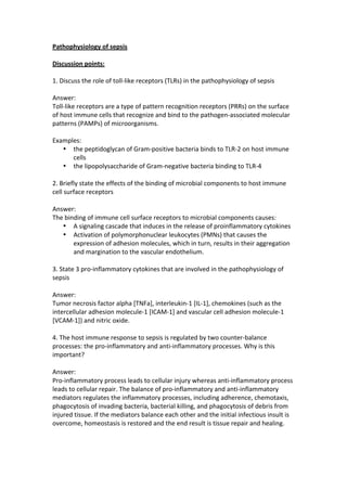 Pathophysiology 
of 
sepsis 
Discussion 
points: 
1. 
Discuss 
the 
role 
of 
toll-­‐like 
receptors 
(TLRs) 
in 
the 
pathophysiology 
of 
sepsis 
Answer: 
Toll-­‐like 
receptors 
are 
a 
type 
of 
pattern 
recognition 
receptors 
(PRRs) 
on 
the 
surface 
of 
host 
immune 
cells 
that 
recognize 
and 
bind 
to 
the 
pathogen-­‐associated 
molecular 
patterns 
(PAMPs) 
of 
microorganisms. 
Examples: 
• the 
peptidoglycan 
of 
Gram-­‐positive 
bacteria 
binds 
to 
TLR-­‐2 
on 
host 
immune 
cells 
• the 
lipopolysaccharide 
of 
Gram-­‐negative 
bacteria 
binding 
to 
TLR-­‐4 
2. 
Briefly 
state 
the 
effects 
of 
the 
binding 
of 
microbial 
components 
to 
host 
immune 
cell 
surface 
receptors 
Answer: 
The 
binding 
of 
immune 
cell 
surface 
receptors 
to 
microbial 
components 
causes: 
• A 
signaling 
cascade 
that 
induces 
in 
the 
release 
of 
proinflammatory 
cytokines 
• Activation 
of 
polymorphonuclear 
leukocytes 
(PMNs) 
that 
causes 
the 
expression 
of 
adhesion 
molecules, 
which 
in 
turn, 
results 
in 
their 
aggregation 
and 
margination 
to 
the 
vascular 
endothelium. 
3. 
State 
3 
pro-­‐inflammatory 
cytokines 
that 
are 
involved 
in 
the 
pathophysiology 
of 
sepsis 
Answer: 
Tumor 
necrosis 
factor 
alpha 
[TNFa], 
interleukin-­‐1 
[IL-­‐1], 
chemokines 
(such 
as 
the 
intercellular 
adhesion 
molecule-­‐1 
[ICAM-­‐1] 
and 
vascular 
cell 
adhesion 
molecule-­‐1 
[VCAM-­‐1]) 
and 
nitric 
oxide. 
4. 
The 
host 
immune 
response 
to 
sepsis 
is 
regulated 
by 
two 
counter-­‐balance 
processes: 
the 
pro-­‐inflammatory 
and 
anti-­‐inflammatory 
processes. 
Why 
is 
this 
important? 
Answer: 
Pro-­‐inflammatory 
process 
leads 
to 
cellular 
injury 
whereas 
anti-­‐inflammatory 
process 
leads 
to 
cellular 
repair. 
The 
balance 
of 
pro-­‐inflammatory 
and 
anti-­‐inflammatory 
mediators 
regulates 
the 
inflammatory 
processes, 
including 
adherence, 
chemotaxis, 
phagocytosis 
of 
invading 
bacteria, 
bacterial 
killing, 
and 
phagocytosis 
of 
debris 
from 
injured 
tissue. 
If 
the 
mediators 
balance 
each 
other 
and 
the 
initial 
infectious 
insult 
is 
overcome, 
homeostasis 
is 
restored 
and 
the 
end 
result 
is 
tissue 
repair 
and 
healing. 
 