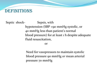 definitions
Septic shock- Sepsis, with
hypotension (SBP <90 mmHg systolic, or
40 mmHg less than patient's normal
blood pressure) for at least 1 h despite adequate
fluid resuscitation,
or
Need for vasopressors to maintain systolic
blood pressure 90 mmHg or mean arterial
pressure 70 mmHg
 