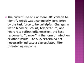  The current use of 2 or more SIRS criteria to
identify sepsis was unanimously considered
by the task force to be unhelpful. Changes in
white blood cell count, temperature, and
heart rate reflect inflammation, the host
response to “danger” in the form of infection
or other insults. The SIRS criteria do not
necessarily indicate a dysregulated, life-
threatening response.
 