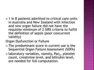  1 in 8 patients admitted to critical care units
in Australia and New Zealand with infection
and new organ failure did not have the
requisite minimum of 2 SIRS criteria to fulfill
the definition of sepsis (poor concurrent
validity)
Organ Dysfunction or Failure
 The predominant score in current use is the
Sequential Organ Failure Assessment (SOFA)
 laboratory variables, namely, PaO2, platelet
count, creatinine level, and bilirubin level,
are needed for full computation.
 