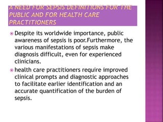  Despite its worldwide importance, public
awareness of sepsis is poor.Furthermore, the
various manifestations of sepsis make
diagnosis difficult, even for experienced
clinicians.
 health care practitioners require improved
clinical prompts and diagnostic approaches
to facilitate earlier identification and an
accurate quantification of the burden of
sepsis.
 