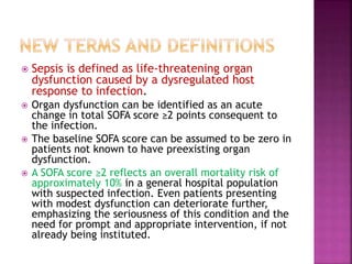  Sepsis is defined as life-threatening organ
dysfunction caused by a dysregulated host
response to infection.
 Organ dysfunction can be identified as an acute
change in total SOFA score ≥2 points consequent to
the infection.
 The baseline SOFA score can be assumed to be zero in
patients not known to have preexisting organ
dysfunction.
 A SOFA score ≥2 reflects an overall mortality risk of
approximately 10% in a general hospital population
with suspected infection. Even patients presenting
with modest dysfunction can deteriorate further,
emphasizing the seriousness of this condition and the
need for prompt and appropriate intervention, if not
already being instituted.
 