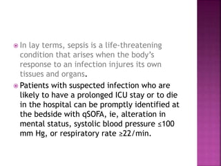  In lay terms, sepsis is a life-threatening
condition that arises when the body’s
response to an infection injures its own
tissues and organs.
 Patients with suspected infection who are
likely to have a prolonged ICU stay or to die
in the hospital can be promptly identified at
the bedside with qSOFA, ie, alteration in
mental status, systolic blood pressure ≤100
mm Hg, or respiratory rate ≥22/min.
 
