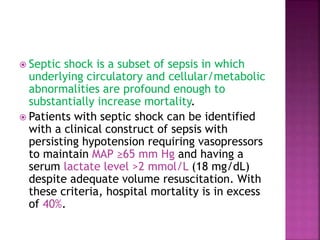  Septic shock is a subset of sepsis in which
underlying circulatory and cellular/metabolic
abnormalities are profound enough to
substantially increase mortality.
 Patients with septic shock can be identified
with a clinical construct of sepsis with
persisting hypotension requiring vasopressors
to maintain MAP ≥65 mm Hg and having a
serum lactate level >2 mmol/L (18 mg/dL)
despite adequate volume resuscitation. With
these criteria, hospital mortality is in excess
of 40%.
 