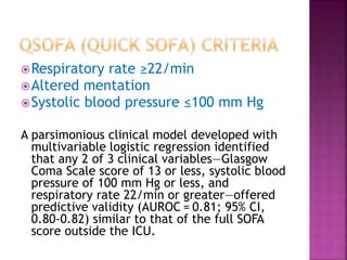 Respiratory rate ≥22/min
Altered mentation
Systolic blood pressure ≤100 mm Hg
A parsimonious clinical model developed with
multivariable logistic regression identified
that any 2 of 3 clinical variables—Glasgow
Coma Scale score of 13 or less, systolic blood
pressure of 100 mm Hg or less, and
respiratory rate 22/min or greater—offered
predictive validity (AUROC = 0.81; 95% CI,
0.80-0.82) similar to that of the full SOFA
score outside the ICU.
 