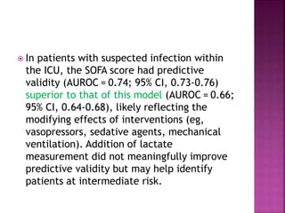  In patients with suspected infection within
the ICU, the SOFA score had predictive
validity (AUROC = 0.74; 95% CI, 0.73-0.76)
superior to that of this model (AUROC = 0.66;
95% CI, 0.64-0.68), likely reflecting the
modifying effects of interventions (eg,
vasopressors, sedative agents, mechanical
ventilation). Addition of lactate
measurement did not meaningfully improve
predictive validity but may help identify
patients at intermediate risk.
 