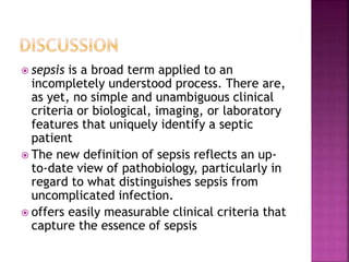  sepsis is a broad term applied to an
incompletely understood process. There are,
as yet, no simple and unambiguous clinical
criteria or biological, imaging, or laboratory
features that uniquely identify a septic
patient
 The new definition of sepsis reflects an up-
to-date view of pathobiology, particularly in
regard to what distinguishes sepsis from
uncomplicated infection.
 offers easily measurable clinical criteria that
capture the essence of sepsis
 