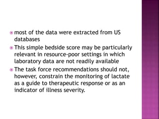  most of the data were extracted from US
databases
 This simple bedside score may be particularly
relevant in resource-poor settings in which
laboratory data are not readily available
 The task force recommendations should not,
however, constrain the monitoring of lactate
as a guide to therapeutic response or as an
indicator of illness severity.
 