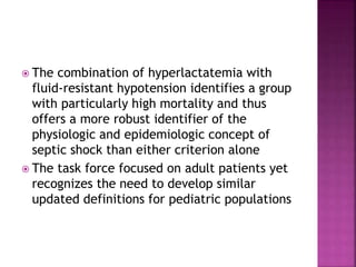  The combination of hyperlactatemia with
fluid-resistant hypotension identifies a group
with particularly high mortality and thus
offers a more robust identifier of the
physiologic and epidemiologic concept of
septic shock than either criterion alone
 The task force focused on adult patients yet
recognizes the need to develop similar
updated definitions for pediatric populations
 