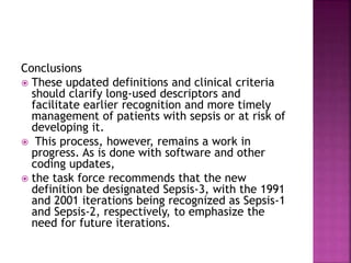 Conclusions
 These updated definitions and clinical criteria
should clarify long-used descriptors and
facilitate earlier recognition and more timely
management of patients with sepsis or at risk of
developing it.
 This process, however, remains a work in
progress. As is done with software and other
coding updates,
 the task force recommends that the new
definition be designated Sepsis-3, with the 1991
and 2001 iterations being recognized as Sepsis-1
and Sepsis-2, respectively, to emphasize the
need for future iterations.
 