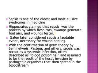  Sepsis is one of the oldest and most elusive
syndromes in medicine
 Hippocrates claimed that sepsis was the
process by which flesh rots, swamps generate
foul airs, and wounds fester.1
 Galen later considered sepsis a laudable
event, necessary for wound healing.
 With the confirmation of germ theory by
Semmelweis, Pasteur, and others, sepsis was
recast as a systemic infection, often
described as “blood poisoning,” and assumed
to be the result of the host's invasion by
pathogenic organisms that then spread in the
bloodstream
 
