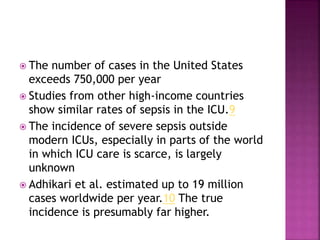 The number of cases in the United States
exceeds 750,000 per year
 Studies from other high-income countries
show similar rates of sepsis in the ICU.9
 The incidence of severe sepsis outside
modern ICUs, especially in parts of the world
in which ICU care is scarce, is largely
unknown
 Adhikari et al. estimated up to 19 million
cases worldwide per year.10 The true
incidence is presumably far higher.
 