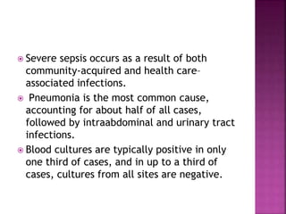  Severe sepsis occurs as a result of both
community-acquired and health care–
associated infections.
 Pneumonia is the most common cause,
accounting for about half of all cases,
followed by intraabdominal and urinary tract
infections.
 Blood cultures are typically positive in only
one third of cases, and in up to a third of
cases, cultures from all sites are negative.
 