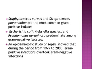  Staphylococcus aureus and Streptococcus
pneumoniae are the most common gram-
positive isolates
 Escherichia coli, klebsiella species, and
Pseudomonas aeruginosa predominate among
gram-negative isolates.
 An epidemiologic study of sepsis showed that
during the period from 1979 to 2000, gram-
positive infections overtook gram-negative
infections
 