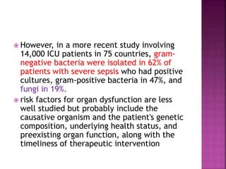  However, in a more recent study involving
14,000 ICU patients in 75 countries, gram-
negative bacteria were isolated in 62% of
patients with severe sepsis who had positive
cultures, gram-positive bacteria in 47%, and
fungi in 19%.
 risk factors for organ dysfunction are less
well studied but probably include the
causative organism and the patient's genetic
composition, underlying health status, and
preexisting organ function, along with the
timeliness of therapeutic intervention
 