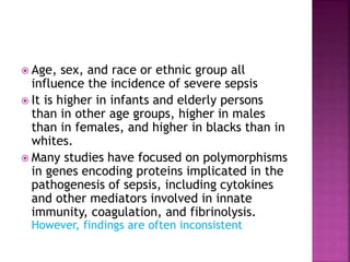  Age, sex, and race or ethnic group all
influence the incidence of severe sepsis
 It is higher in infants and elderly persons
than in other age groups, higher in males
than in females, and higher in blacks than in
whites.
 Many studies have focused on polymorphisms
in genes encoding proteins implicated in the
pathogenesis of sepsis, including cytokines
and other mediators involved in innate
immunity, coagulation, and fibrinolysis.
However, findings are often inconsistent
 