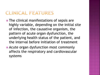 The clinical manifestations of sepsis are
highly variable, depending on the initial site
of infection, the causative organism, the
pattern of acute organ dysfunction, the
underlying health status of the patient, and
the interval before initiation of treatment
 Acute organ dysfunction most commonly
affects the respiratory and cardiovascular
systems
 