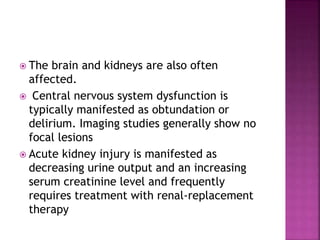  The brain and kidneys are also often
affected.
 Central nervous system dysfunction is
typically manifested as obtundation or
delirium. Imaging studies generally show no
focal lesions
 Acute kidney injury is manifested as
decreasing urine output and an increasing
serum creatinine level and frequently
requires treatment with renal-replacement
therapy
 