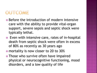  Before the introduction of modern intensive
care with the ability to provide vital-organ
support, severe sepsis and septic shock were
typically lethal.
 Even with intensive care, rates of in-hospital
death from septic shock were often in excess
of 80% as recently as 30 years ago
 mortality is now closer to 20 to 30%
 Those who survive often have impaired
physical or neurocognitive functioning, mood
disorders, and a low quality of life
 