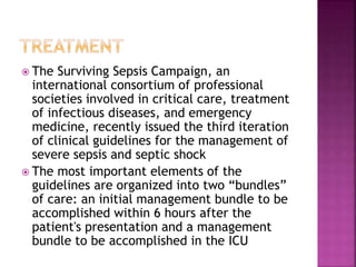  The Surviving Sepsis Campaign, an
international consortium of professional
societies involved in critical care, treatment
of infectious diseases, and emergency
medicine, recently issued the third iteration
of clinical guidelines for the management of
severe sepsis and septic shock
 The most important elements of the
guidelines are organized into two “bundles”
of care: an initial management bundle to be
accomplished within 6 hours after the
patient's presentation and a management
bundle to be accomplished in the ICU
 