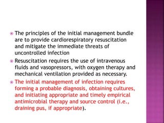  The principles of the initial management bundle
are to provide cardiorespiratory resuscitation
and mitigate the immediate threats of
uncontrolled infection
 Resuscitation requires the use of intravenous
fluids and vasopressors, with oxygen therapy and
mechanical ventilation provided as necessary.
 The initial management of infection requires
forming a probable diagnosis, obtaining cultures,
and initiating appropriate and timely empirical
antimicrobial therapy and source control (i.e.,
draining pus, if appropriate).
 
