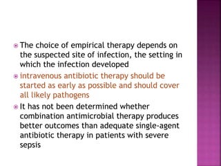  The choice of empirical therapy depends on
the suspected site of infection, the setting in
which the infection developed
 intravenous antibiotic therapy should be
started as early as possible and should cover
all likely pathogens
 It has not been determined whether
combination antimicrobial therapy produces
better outcomes than adequate single-agent
antibiotic therapy in patients with severe
sepsis
 
