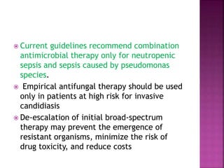 Current guidelines recommend combination
antimicrobial therapy only for neutropenic
sepsis and sepsis caused by pseudomonas
species.
 Empirical antifungal therapy should be used
only in patients at high risk for invasive
candidiasis
 De-escalation of initial broad-spectrum
therapy may prevent the emergence of
resistant organisms, minimize the risk of
drug toxicity, and reduce costs
 