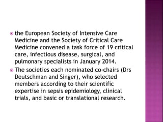  the European Society of Intensive Care
Medicine and the Society of Critical Care
Medicine convened a task force of 19 critical
care, infectious disease, surgical, and
pulmonary specialists in January 2014.
 The societies each nominated co-chairs (Drs
Deutschman and Singer), who selected
members according to their scientific
expertise in sepsis epidemiology, clinical
trials, and basic or translational research.
 